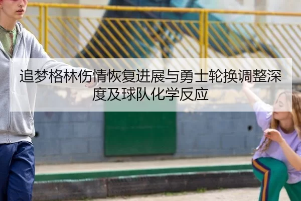追梦格林伤情恢复进展与勇士轮换调整深度及球队化学反应